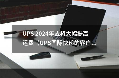 UPS 2024年或将大幅提高运费（UPS国际快递的客户做好准备）