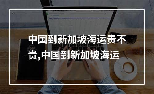 中国到新加坡海运贵不贵,中国到新加坡海运