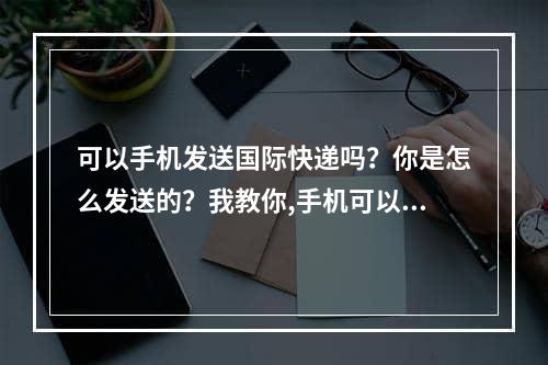 可以手机发送国际快递吗？你是怎么发送的？我教你,手机可以发国际快递吗？怎么发？我教您