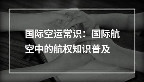 国际空运常识：国际航空中的航权知识普及