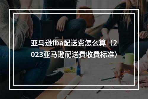 亚马逊fba配送费怎么算（2023亚马逊配送费收费标准）