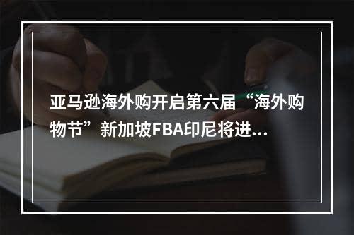 亚马逊海外购开启第六届“海外购物节”新加坡FBA印尼将进入海关严查期,亚马逊全球开店跨境电商政策规则