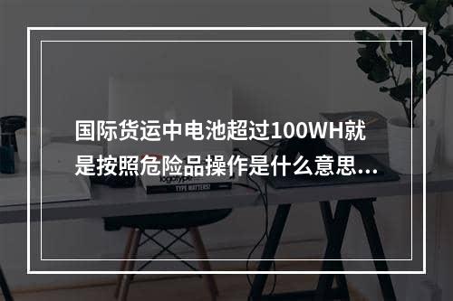 国际货运中电池超过100WH就是按照危险品操作是什么意思？