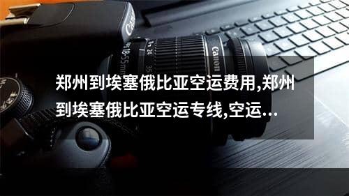 郑州到埃塞俄比亚空运费用,郑州到埃塞俄比亚空运专线,空运包机