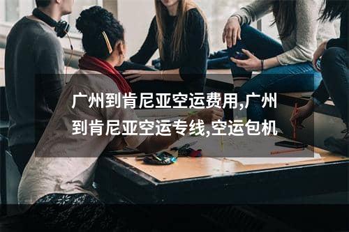 广州到肯尼亚空运费用,广州到肯尼亚空运专线,空运包机