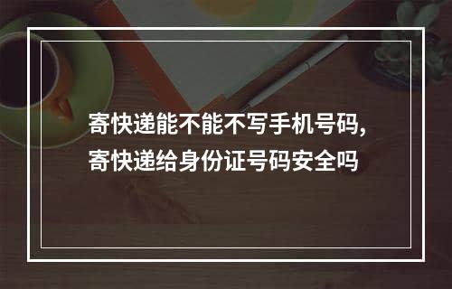 寄快递能不能不写手机号码,寄快递给身份证号码安全吗