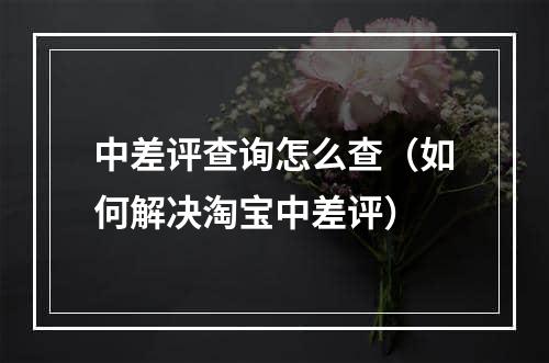 中差评查询怎么查（如何解决淘宝中差评）