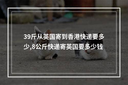 39斤从英国寄到香港快递要多少,8公斤快递寄英国要多少钱