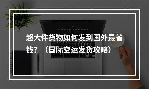 超大件货物如何发到国外最省钱？（国际空运发货攻略）