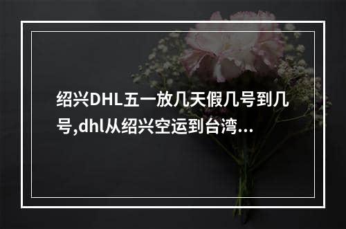 绍兴DHL五一放几天假几号到几号,dhl从绍兴空运到台湾需要多久