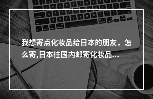 我想寄点化妆品给日本的朋友，怎么寄,日本往国内邮寄化妆品用什么快递