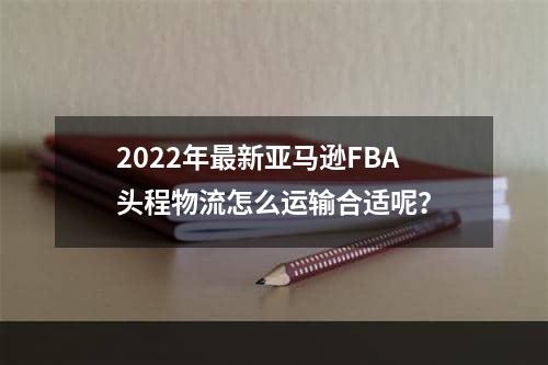 2022年最新亚马逊FBA头程物流怎么运输合适呢？