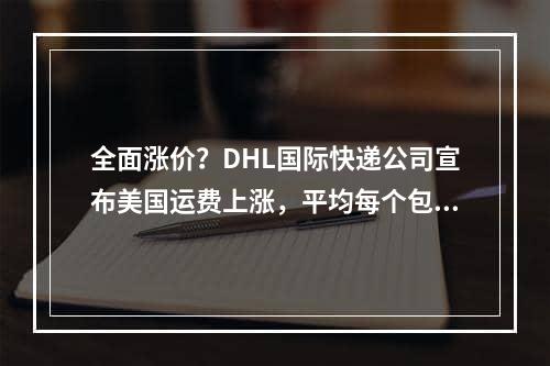 全面涨价？DHL国际快递公司宣布美国运费上涨，平均每个包裹费用将会增长5.9%_综合价格上涨？DHL International Express公司宣布美国运费