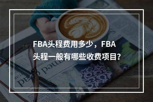 FBA头程费用多少，FBA头程一般有哪些收费项目？