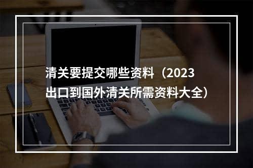 清关要提交哪些资料（2023出口到国外清关所需资料大全）