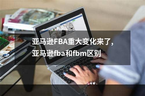 亚马逊FBA重大变化来了,亚马逊fba和fbm区别