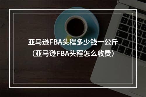 亚马逊FBA头程多少钱一公斤（亚马逊FBA头程怎么收费）