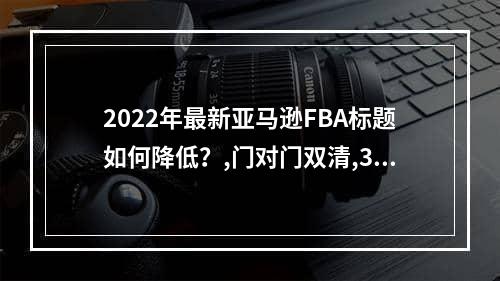 2022年最新亚马逊FBA标题如何降低？,门对门双清,3-5天递送