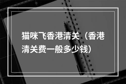 猫咪飞香港清关（香港清关费一般多少钱）