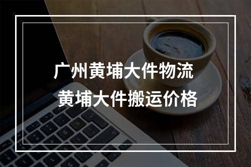 广州黄埔大件物流  黄埔大件搬运价格