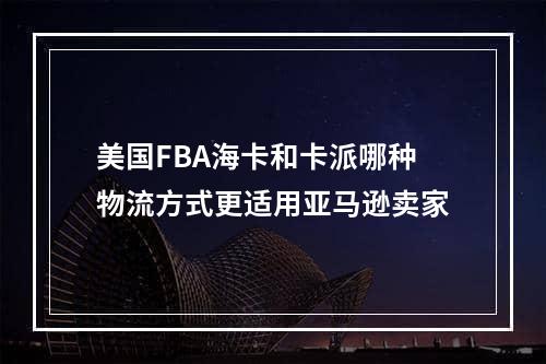 美国FBA海卡和卡派哪种物流方式更适用亚马逊卖家