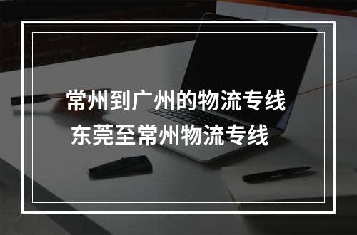 常州到广州的物流专线  东莞至常州物流专线