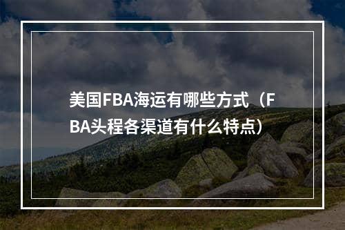 美国FBA海运有哪些方式（FBA头程各渠道有什么特点）