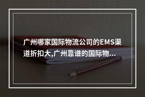 广州哪家国际物流公司的EMS渠道折扣大,广州靠谱的国际物流哪家便宜