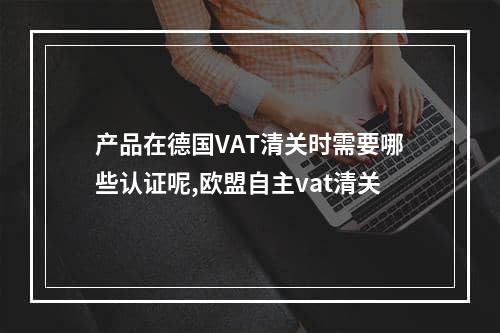 产品在德国VAT清关时需要哪些认证呢,欧盟自主vat清关