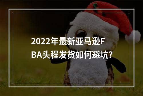 2022年最新亚马逊FBA头程发货如何避坑？