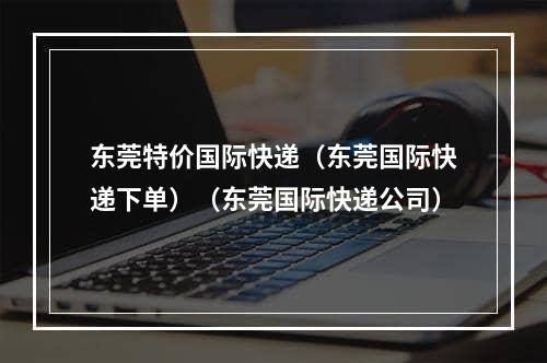 东莞特价国际快递（东莞国际快递下单）（东莞国际快递公司）