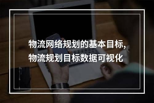 物流网络规划的基本目标,物流规划目标数据可视化