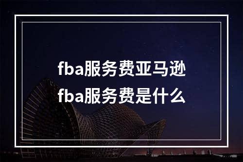 fba服务费亚马逊fba服务费是什么