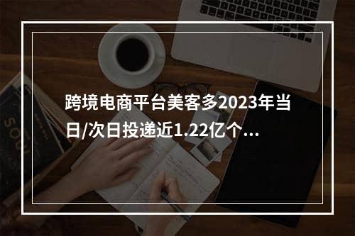 跨境电商平台美客多2023年当日/次日投递近1.22亿个包裹（全年收入高达145亿美元）