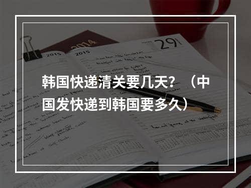 韩国快递清关要几天？（中国发快递到韩国要多久）