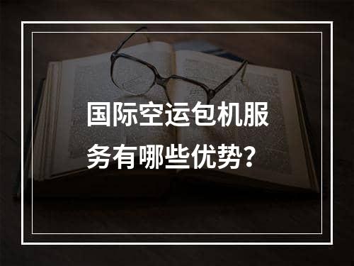 国际空运包机服务有哪些优势？