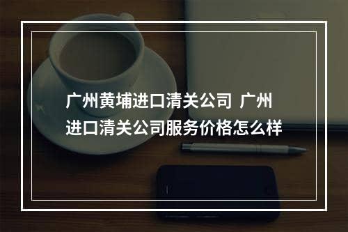 广州黄埔进口清关公司  广州进口清关公司服务价格怎么样