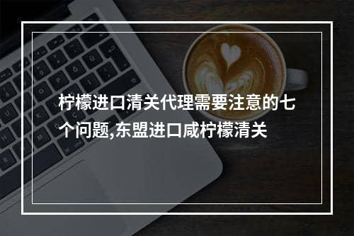 柠檬进口清关代理需要注意的七个问题,东盟进口咸柠檬清关