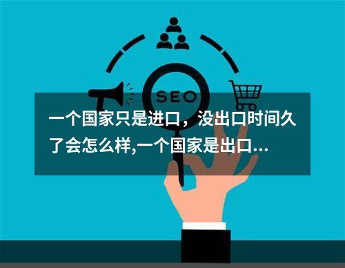 一个国家只是进口，没出口时间久了会怎么样,一个国家是出口多好还是进口多好