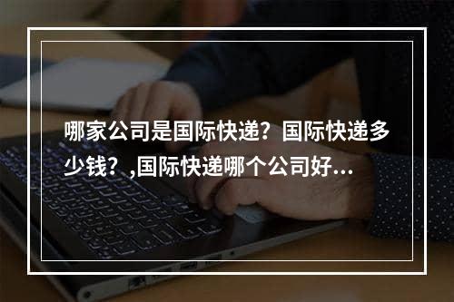 哪家公司是国际快递？国际快递多少钱？,国际快递哪个公司好， 国际快递多少钱