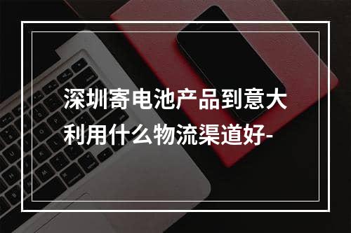 深圳寄电池产品到意大利用什么物流渠道好-