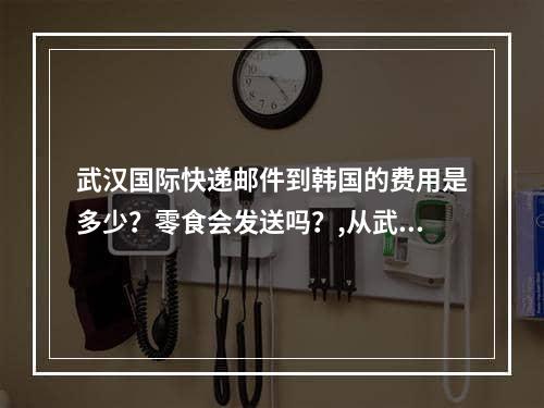 武汉国际快递邮件到韩国的费用是多少？零食会发送吗？,从武汉市国际快递邮寄到韩国要多少钱？零食能寄吧？