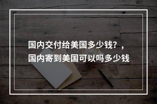 国内交付给美国多少钱？,国内寄到美国可以吗多少钱