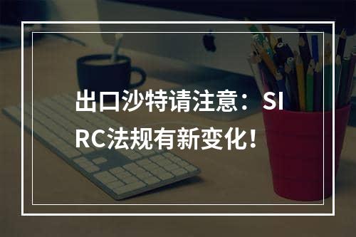 出口沙特请注意：SIRC法规有新变化！