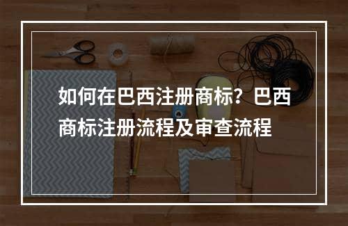 如何在巴西注册商标？巴西商标注册流程及审查流程