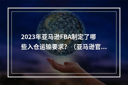 2023年亚马逊FBA制定了哪些入仓运输要求？（亚马逊官方允许的包装材料）