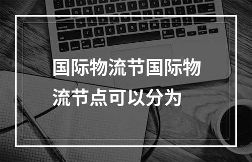 国际物流节国际物流节点可以分为