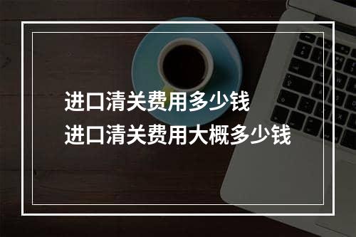 进口清关费用多少钱  进口清关费用大概多少钱