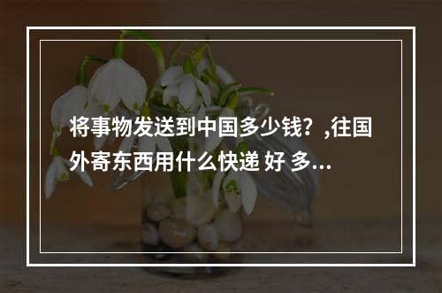 将事物发送到中国多少钱？,往国外寄东西用什么快递 好 多少钱  多久