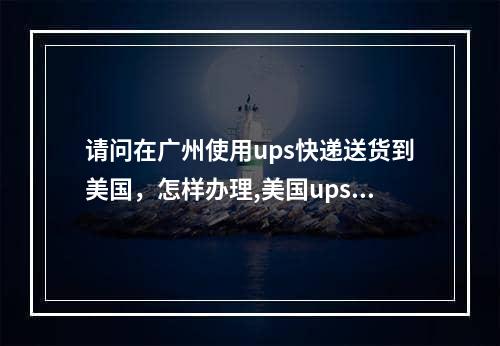 请问在广州使用ups快递送货到美国，怎样办理,美国ups快递到中国怎么填写地址